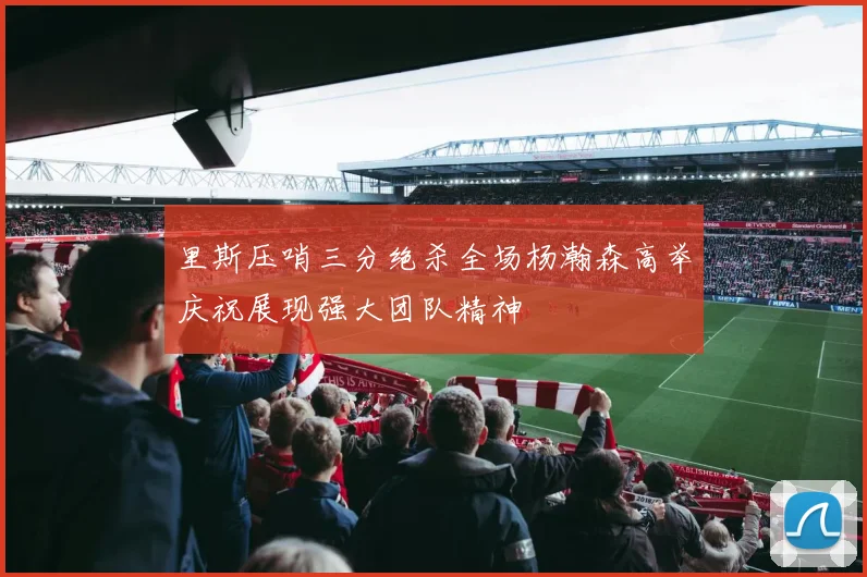 里斯压哨三分绝杀全场杨瀚森高举庆祝展现强大团队精神