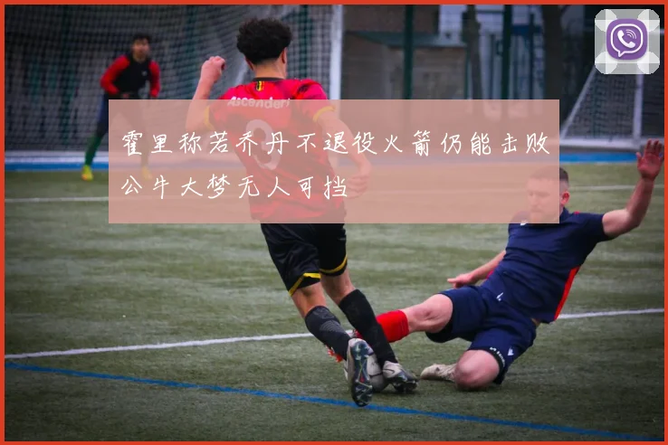 霍里称若乔丹不退役火箭仍能击败公牛大梦无人可挡
