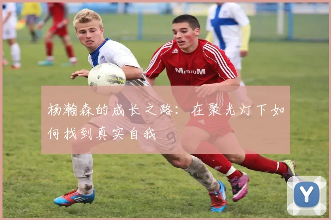 杨瀚森的成长之路：在聚光灯下如何找到真实自我