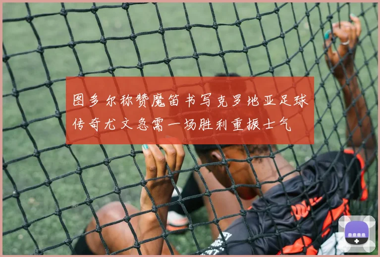 图多尔称赞魔笛书写克罗地亚足球传奇尤文急需一场胜利重振士气