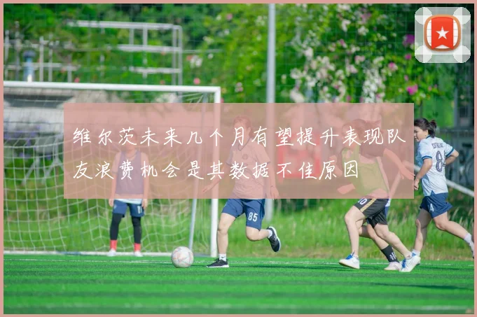 维尔茨未来几个月有望提升表现队友浪费机会是其数据不佳原因