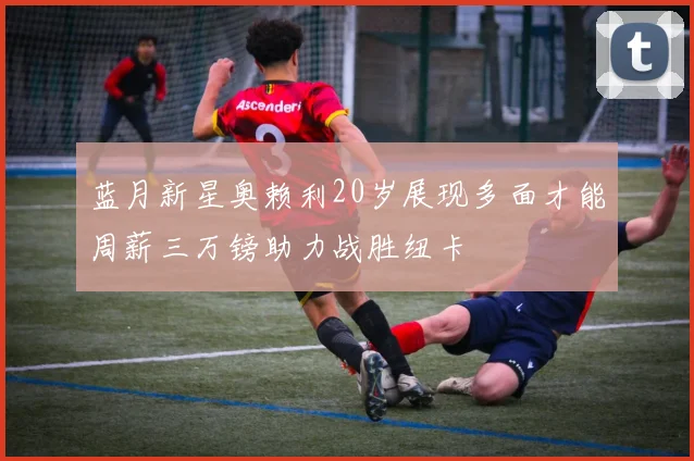 蓝月新星奥赖利20岁展现多面才能周薪三万镑助力战胜纽卡