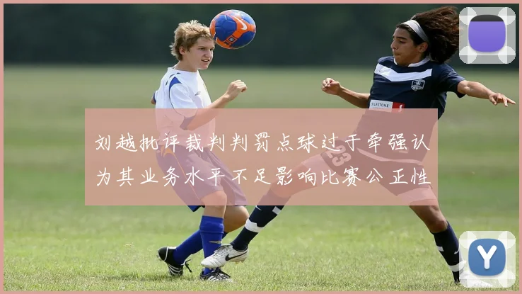刘越批评裁判判罚点球过于牵强认为其业务水平不足影响比赛公正性