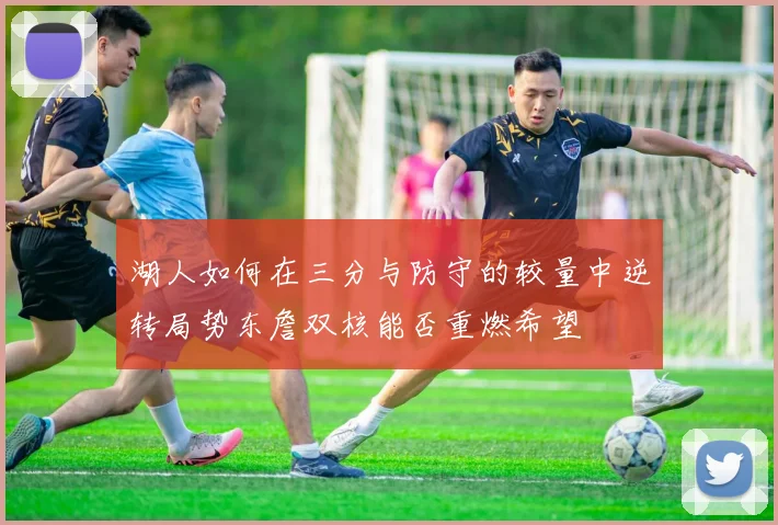 湖人如何在三分与防守的较量中逆转局势东詹双核能否重燃希望