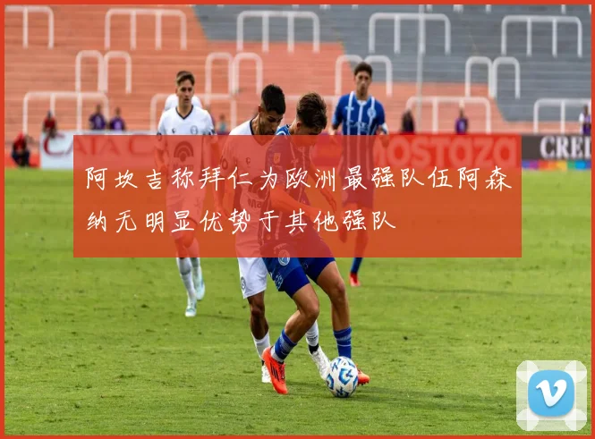 阿坎吉称拜仁为欧洲最强队伍阿森纳无明显优势于其他强队