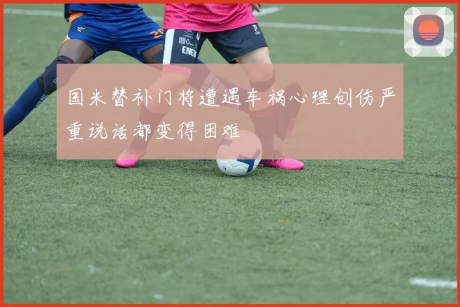 国米替补门将遭遇车祸心理创伤严重说话都变得困难