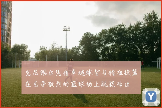 克尼佩尔凭借卓越球智与精准投篮在竞争激烈的篮球场上脱颖而出